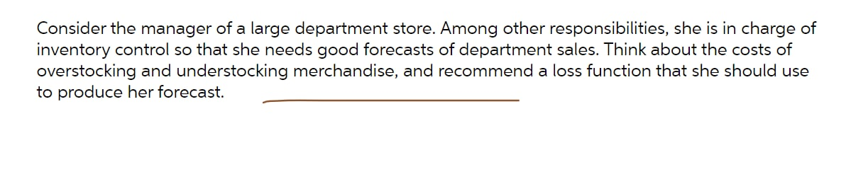 Consider the manager of a large department store. Among other responsibilities, she is in charge of
inventory control so that she needs good forecasts of department sales. Think about the costs of
overstocking and understocking merchandise, and recommend a loss function that she should use
to produce her forecast.
