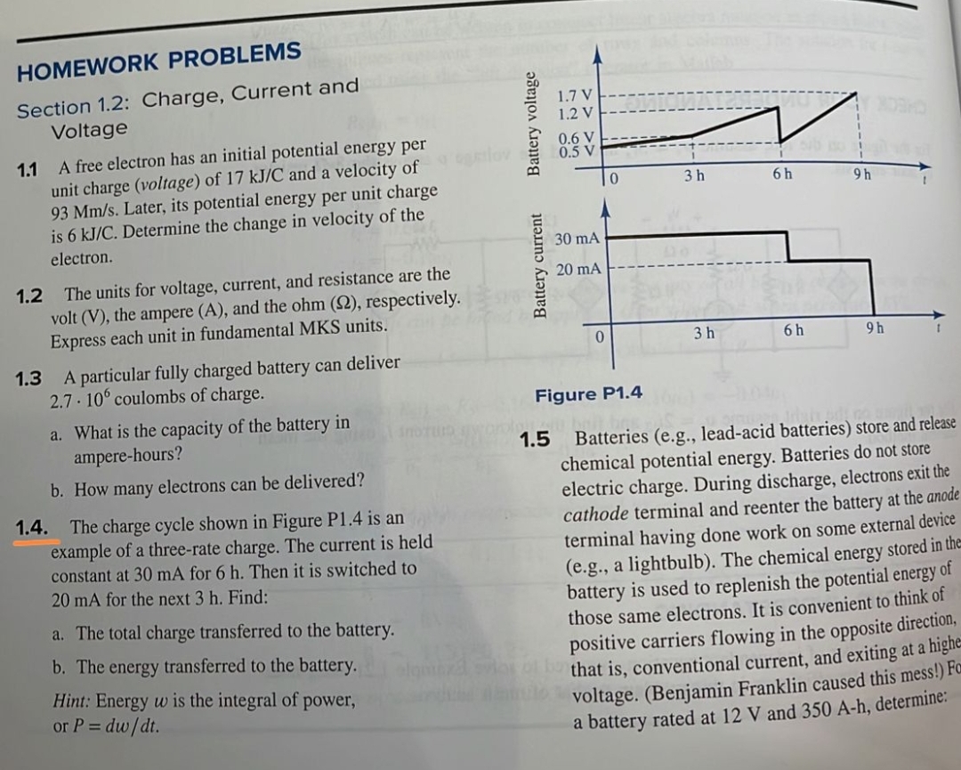 HOMEWORK PROBLEMS
Section 1.2: Charge, Current and
Voltage
1.1 A free electron has an initial potential energy per
unit charge (voltage) of 17 kJ/C and a velocity of
93 Mm/s. Later, its potential energy per unit charge
is 6 kJ/C. Determine the change in velocity of the
electron.
1.2 The units for voltage, current, and resistance are the
volt (V), the ampere (A), and the ohm (S2), respectively.
Express each unit in fundamental MKS units.
1.3 A particular fully charged battery can deliver
2.7.106 coulombs of charge.
a. What is the capacity of the battery in
ampere-hours?
b. How many electrons can be delivered?
inoru
1.4. The charge cycle shown in Figure P1.4 is an
example of a three-rate charge. The current is held
constant at 30 mA for 6 h. Then it is switched to
20 mA for the next 3 h. Find:
a. The total charge transferred to the battery.
b. The energy transferred to the battery.
Hint: Energy w is the integral of power,
or P = dw/dt.
Battery voltage
Battery current
1.7 V
1.2 V
1.5
0.6 V
0.5 V
30 mA
20 mA
0
0
Figure P1.4
3h
3h
6h
6h
9h
9h
Batteries (e.g., lead-acid batteries) store and release
chemical potential energy. Batteries do not store
electric charge. During discharge, electrons exit the
cathode terminal and reenter the battery at the anode
terminal having done work on some external device
(e.g., a lightbulb). The chemical energy stored in the
battery is used to replenish the potential energy of
those same electrons. It is convenient to think of
positive carriers flowing in the opposite direction,
that is, conventional current, and exiting at a highe
auto voltage. (Benjamin Franklin caused this mess!) For
a battery rated at 12 V and 350 A-h, determine: