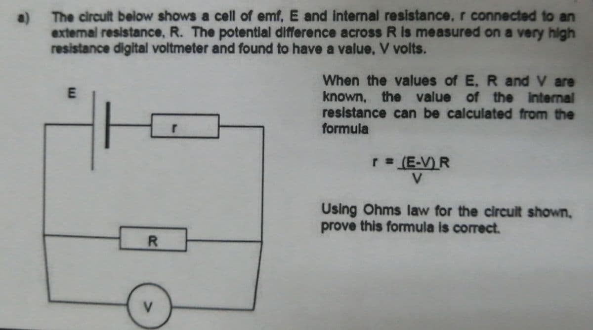 The circuit below shows a cell of emf, E and internal resistance, r connected to an
a)
extermal resistance, R. The potentlal difference across R Is measured on a very high
resistance digital voltmeter and found to have a value, V volts.
When the values of E. R and V are
known, the value of the internal
resistance can be calculated from the
formula
r (E-V) R
Using Ohms law for the circuit shown,
prove this formula is correct.
R.
E.
