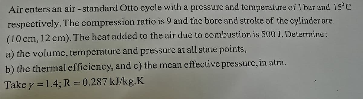 Air enters an air - standard Otto cycle with a pressure and temperature of 1 bar and 15°C
respectively. The compression ratio is 9 and the bore and stroke of the cylinder are
(10 cm, 12 cm). The heat added to the air due to combustion is 500 J. Determine :
a) the volume, temperature and pressure at all state points,
b) the thermal efficiency, and c) the mean effective pressure, in atm.
Take y =1.4; R = 0.287 kJ/kg.K
