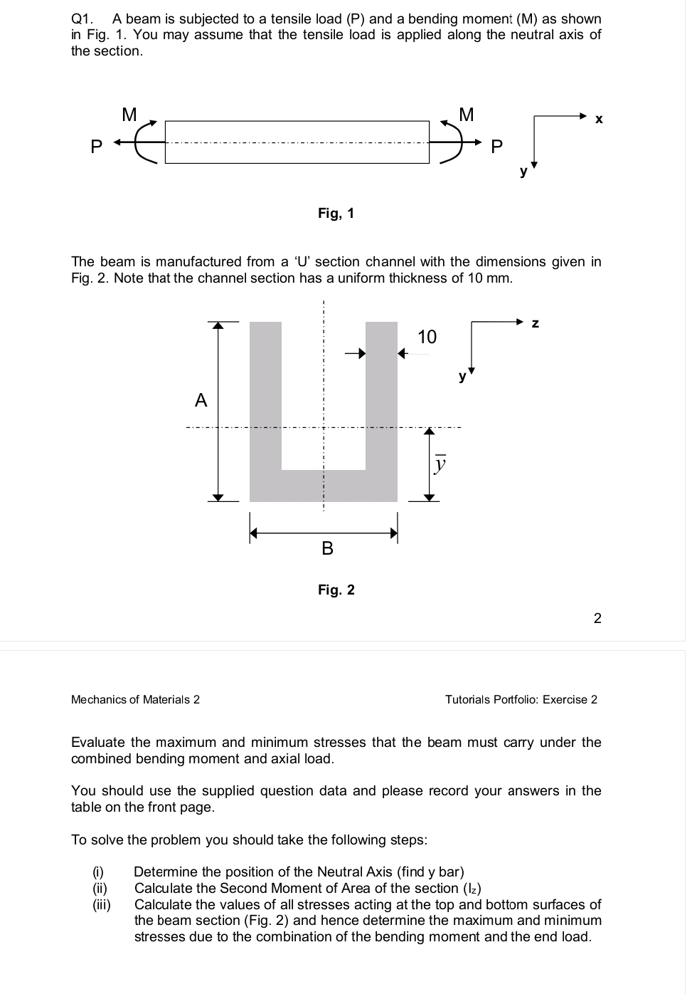 Q1. A beam is subjected to a tensile load (P) and a bending moment (M) as shown
in Fig. 1. You may assume that the tensile load is applied along the neutral axis of
the section.
P
M
€
Fig, 1
A
U
Mechanics of Materials 2
The beam is manufactured from a 'U' section channel with the dimensions given in
Fig. 2. Note that the channel section has a uniform thickness of 10 mm.
B
Fig. 2
10
M
P
y
To solve the problem you should take the following steps:
(1)
(ii)
(iii)
X
Z
2
Tutorials Portfolio: Exercise 2
Evaluate the maximum and minimum stresses that the beam must carry under the
combined bending moment and axial load.
You should use the supplied question data and please record your answers in the
table on the front page.
Determine the position of the Neutral Axis (find y bar)
Calculate the Second Moment of Area of the section (Iz)
Calculate the values of all stresses acting at the top and bottom surfaces of
the beam section (Fig. 2) and hence determine the maximum and minimum
stresses due to the combination of the bending moment and the end load.