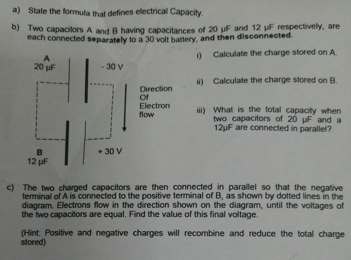 a) State the formula that defines electrical Capacity.
Two capacitors A and B having capacitances of 20 µF and 12 uF respectively, are
each connected separately to a 30 volt battery, and then disconnected.
i) Calculate the charge stored on A.
20 µF
-30 V
ii) Calculate the charge stored on B.
Direction
Of
Electron
iii) What is the total capacity when
two capacitors of 20 uF and a
12µF are connected in parallel?
flow
+ 30 V
12 µF
c) The two charged capacitors are then connected in parallel so that the negative
terminal of A is connected to the positive terminal of B, as shown by dotted lines in the
diagram. Electrons flow in the direction shown on the diagram, until the voltages of
the two capacitors are equal. Find the value of this final voltage.
(Hint: Positive and negative charges will recombine and reduce the total charge
stored)
