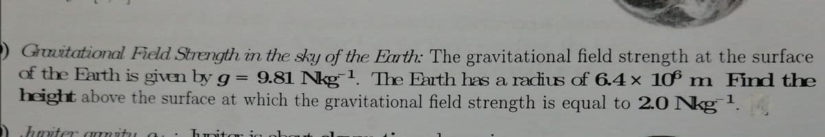 Grwitational Field Strength in the sky of the Earth: The gravitational field strength at the surface
of the Farth is given by g = 9.81 Nkg1. The Earth has a radius of 6.4× 1 m Find the
height above the surface at which the gravitational field strength is equal to 2.0 Nkg '.
hmiter ammitu a
hnitor
