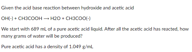 Given the acid base reaction between hydroxide and acetic acid
OH(-) + CH3COOH → H2O + CH3COO(-)
We start with 689 mL of a pure acetic acid liquid. After all the acetic acid has reacted, how
many grams of water will be produced?
Pure acetic acid has a density of 1.049 g/mL
