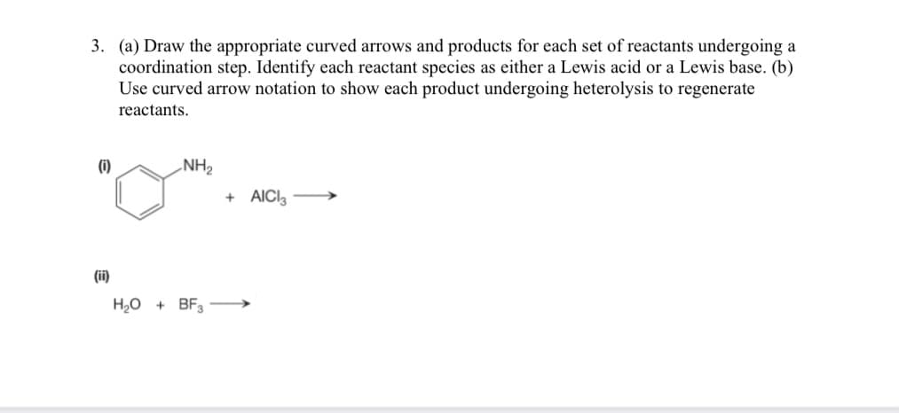 3. (a) Draw the appropriate curved arrows and products for each set of reactants undergoing a
coordination step. Identify each reactant species as either a Lewis acid or a Lewis base. (b)
Use curved arrow notation to show each product undergoing heterolysis to regenerate
reactants.
(0)
(ii)
NH₂
H₂O + BF3
+ AICI3