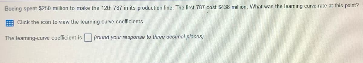 Boeing spent $250 million to make the 12th 787 in its production line. The first 787 cost $438 million. What was the learning curve rate at this point?
Click the icon to view the learning-curve coefficients.
The learning-curve coefficient is (round your response to three decimal places).
