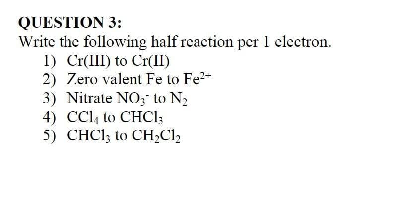 QUESTION 3:
Write the following half reaction per 1 electron.
1) Cr(III) to Cr(II)
2) Zero valent Fe to Fe2+
3) Nitrate NO; to N2
4) CCL4 to CHC1;
5) CHCI; to CH;Cl,

