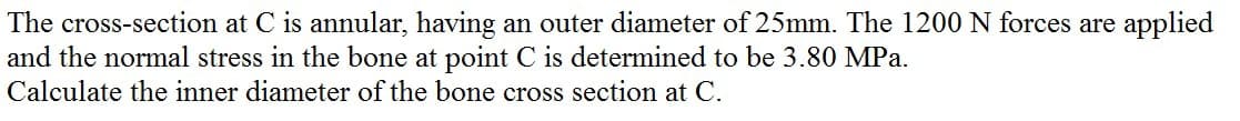 The cross-section at C is annular, having an outer diameter of 25mm. The 1200 N forces are applied
and the normal stress in the bone at point C is determined to be 3.80 MPa.
Calculate the inner diameter of the bone cross section at C.
