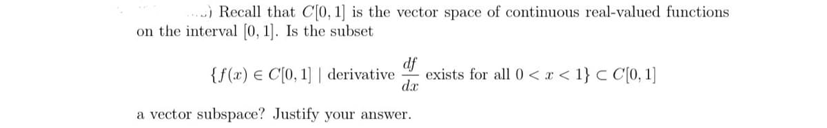 ) Recall that C[0, 1] is the vector space of continuous real-valued functions
on the interval [0, 1]. Is the subset
df
exists for all 0<x< 1} < C[0, 1]
dx
{f(x) C[0, 1] | derivative
a vector subspace? Justify your answer.