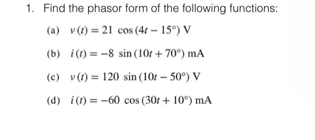 1. Find the phasor form of the following functions:
(a) v (t) = 21 cos (4t- 15°) V
(b)
i(t)= -8 sin (10t +70°) mA
(c) v (t) = 120 sin (10t - 50°) V
(d) i(t) = -60 cos (30t+10°) mA