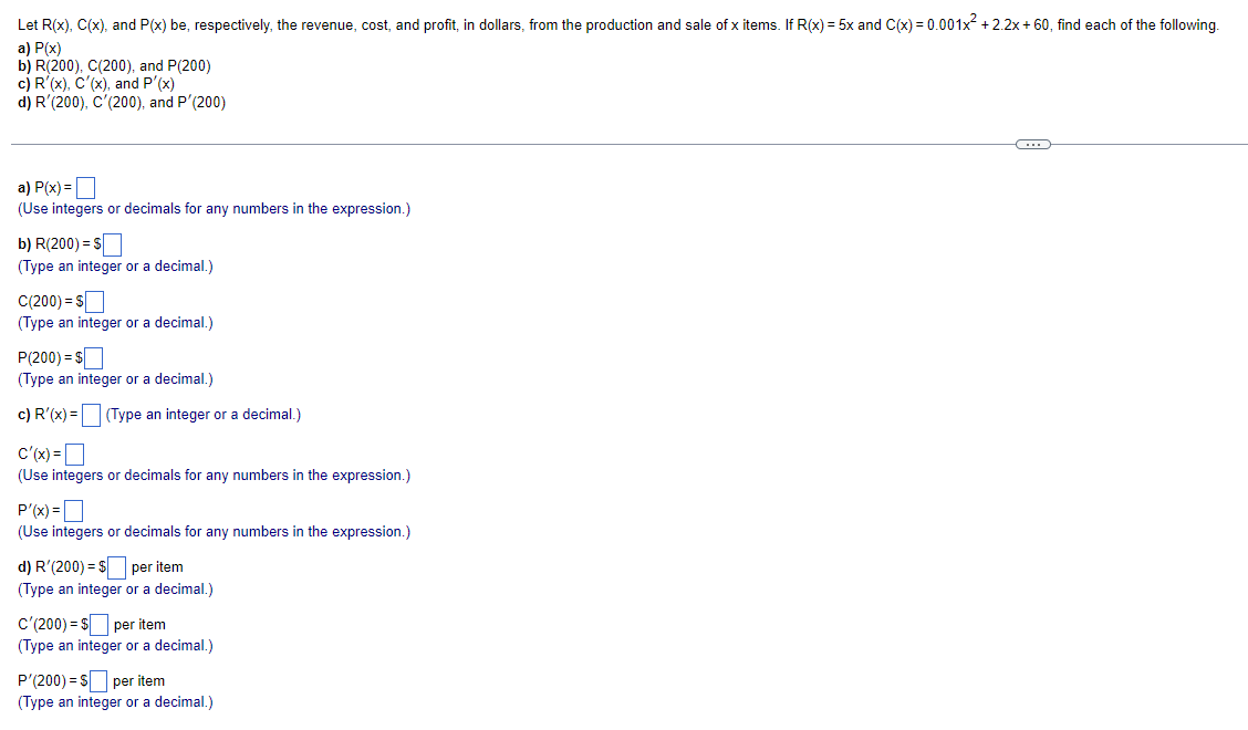 Let R(x), C(x), and P(x) be, respectively, the revenue, cost, and profit, in dollars, from the production and sale of x items. If R(x) = 5x and C(x)=0.001x² +2.2x+60, find each of the following.
a) P(x)
b) R(200), C(200), and P(200)
c) R'(x), C'(x), and P'(x)
d) R (200), C'(200), and P'(200)
C
a) P(x) =
(Use integers or decimals for any numbers in the expression.)
b) R(200) = $
(Type an integer or a decimal.)
C(200) = $
(Type an integer or a decimal.)
P(200) = $
(Type an integer or a decimal.)
c) R'(x) = (Type an integer or a decimal.)
C'(x) =
(Use integers or decimals for any numbers in the expression.)
P'(x) =
(Use integers or decimals for any numbers in the expression.)
d) R'(200) = $ per item
(Type an integer or a decimal.)
C'(200) = $ per item
(Type an integer or a decimal.)
P'(200) = $ per item
(Type an integer or a decimal.)