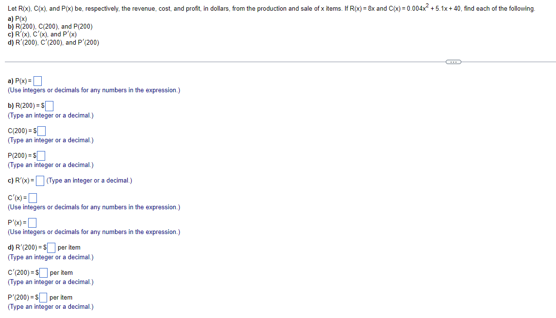 Let R(x), C(x), and P(x) be, respectively, the revenue, cost, and profit, in dollars, from the production and sale of x items. If R(x) = 8x and C(x) = 0.004x +5.1x+ 40, find each of the following.
a) P(x)
b) R(200), C(200), and P(200)
c) R'(x), C'(x), and P'(x)
d) R'(200), C'(200), and P'(200)
a) P(x) =D
(Use integers or decimals for any numbers in the expression.)
b) R(200) = $
(Type an integer or a decimal.)
C(200) = sO
(Type an integer or a decimal.)
P(200) = $
(Type an integer or a decimal.)
c) R'(x) = |
(Type an integer or a decimal.)
c'(x) =D
(Use integers or decimals for any numbers in the expression.)
P'(x) =O
(Use integers or decimals for any numbers in the expression.)
d) R'(200) = S per item
(Type an integer or a decimal.)
c'(200) = s per item
(Type an integer or a decimal.)
P'(200) = S per item
(Type an integer or a decimal.)
