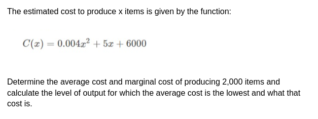 The estimated cost to produce x items is given by the function:
C(x) = 0.004x² + 5x + 6000
Determine the average cost and marginal cost of producing 2,000 items and
calculate the level of output for which the average cost is the lowest and what that
cost is.