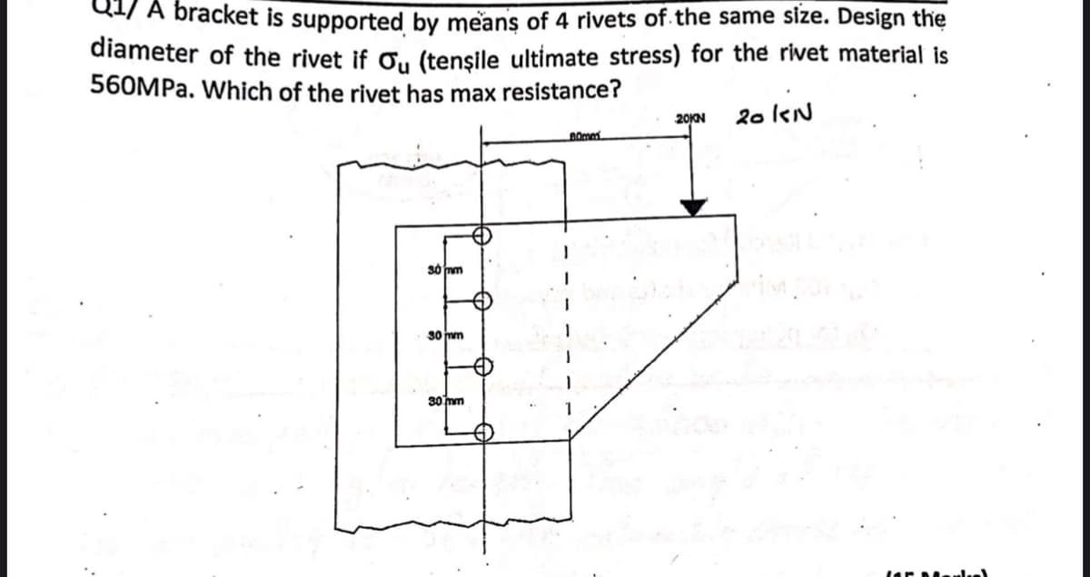 A bracket is supported by means of 4 rivets of the same size. Design the
diameter of the rivet if C, (tensile ultimate stress) for the rivet material is
560MPA. Which of the rivet has max resistance?
20N
20kN
30 nm
so nm
30 mm
1.
