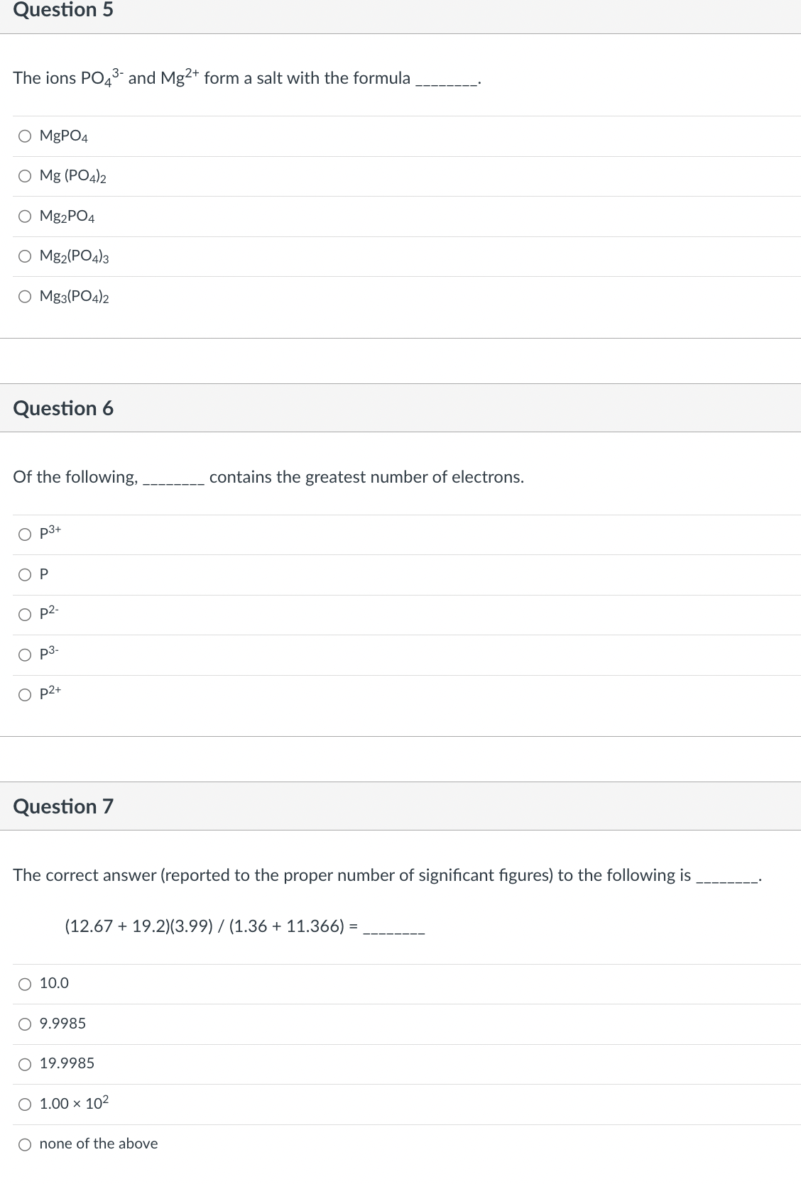 Question 5
The ions PO4³- and Mg2+ form a salt with the formula
O MgPO4
O Mg (PO4)2
Mg2PO4
O Mg2(PO4)3
O Mg3(PO4)2
Question 6
Of the following,
OP
O
p3+
O
p2-
p3-
O p2+
Question 7
The correct answer (reported to the proper number of significant figures) to the following is
(12.67 + 19.2)(3.99) / (1.36 + 11.366)
O 10.0
O 9.9985
O 19.9985
contains the greatest number of electrons.
O 1.00 x 10²
O none of the above
=