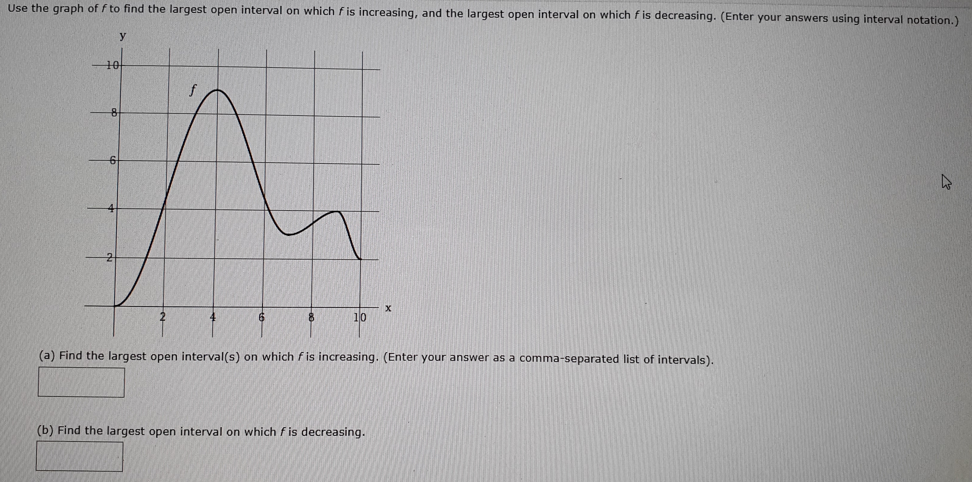 Use the graph of f to find the largest open interval on which f is increasing, and the largest open interval on which f is decreasing. (Enter your answers using interval notation.)
10
f
10
2
(a) Find the largest open interval(s) on which fis increasing. (Enter your answer as a comma-separated list of intervals).
(b) Find the largest open interval on which fis decreasing.
X
