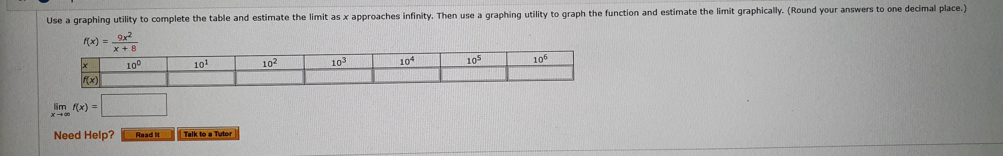 Use a graphing utility to complete the table and estimate the limit as x approaches infinity. Then use a
9x2
graphing utility to graph the function and estimate the limit graphically. (Round your answers to one decimal place.)
f(x)
X +8
100
101
102
103
104
fx)
105
105
lim f(x)
Need Help?
Read It
Talk to a Tutor

