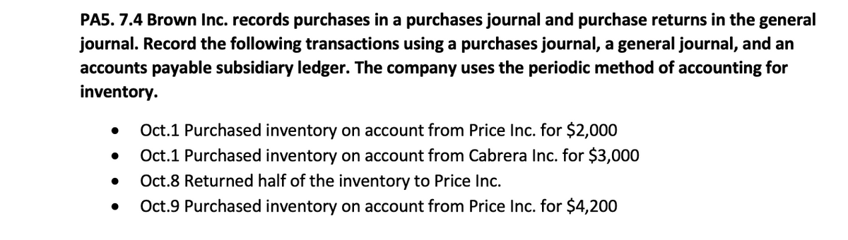 PA5. 7.4 Brown Inc. records purchases in a purchases journal and purchase returns in the general
journal. Record the following transactions using a purchases journal, a general journal, and an
accounts payable subsidiary ledger. The company uses the periodic method of accounting for
inventory.
Oct.1 Purchased inventory on account from Price Inc. for $2,000
Oct.1 Purchased inventory on account from Cabrera Inc. for $3,000
Oct.8 Returned half of the inventory to Price Inc.
Oct.9 Purchased inventory on account from Price Inc. for $4,200
