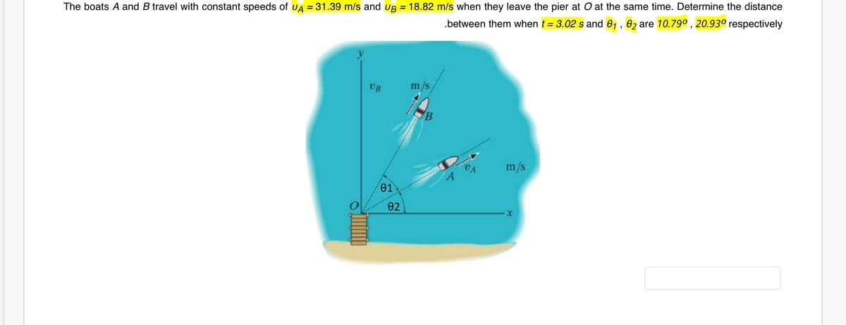 The boats A and B travel with constant speeds of UA = 31.39 m/s and up = 18.82 m/s when they leave the pier at O at the same time. Determine the distance
.between them when t = 3.02 s and 01, 02 are 10.79° , 20.93° respectively
VB
m/s
m/s
01
02
