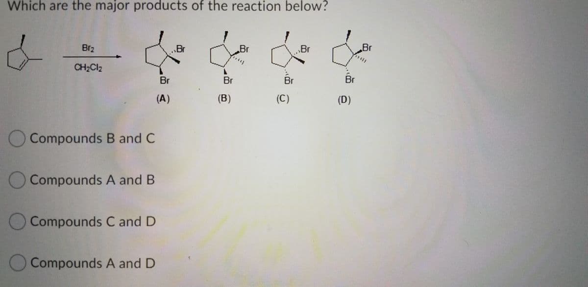 Which are the major products of the reaction below?
Br2
.Br
Br
Br
Br
CH2CI2
Br
Br
Br
Br
(A)
(B)
(C)
(D)
O Compounds B and C
Compounds A and B
Compounds C and D
Compounds A and D
