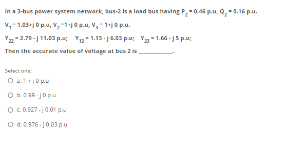 In a 3-bus power system network, bus-2 is a load bus having P, = 0.46 p.u, Q, = 0.16 p.u.
v, = 1.03+j 0 p.u, V, =1+j 0 p.u, V3 = 1+j 0 p.u.
Y22 = 2.79 - j 11.03 p.u; Y12 = 1.13 - j 6.03 p.u; Y23 = 1.66 - j5 p.u;
Then the accurate value of voltage at bus 2 is
Select one:
O a. 1+j0 p.u
O b. 0.99 - jo p.u
O . 0.927 -j0.01 p.u
O d. 0.976 - j 0.03 p.u
