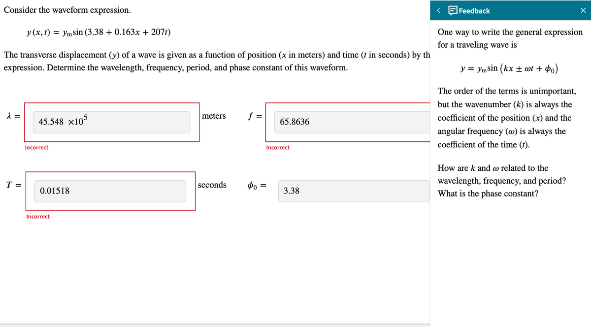 Consider the waveform expression.
Feedback
One way to write the general expression
for a traveling wave is
y (x, t) = ymsin (3.38 + 0.163x + 207t)
The transverse displacement (y) of a wave is given as a function of position (x in meters) and time (t in seconds) by th
expression. Determine the wavelength, frequency, period, and phase constant of this waveform.
У %3D Уmsin (kx + ot + фо)
The order of the terms is unimportant,
but the wavenumber (k) is always the
45.548 x105
meters
f =
coefficient of the position (x) and the
65.8636
angular frequency (@) is always the
coefficient of the time (t).
Incorrect
Incorrect
How are k and o related to the
T =
seconds
wavelength, frequency, and period?
%3D
0.01518
3.38
What is the phase constant?
Incorrect
