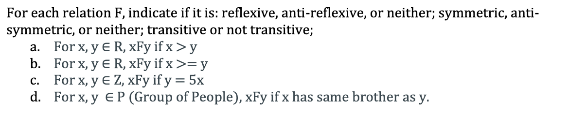 For each relation F, indicate if it is: reflexive, anti-reflexive, or neither; symmetric, anti-
symmetric, or neither; transitive or not transitive;
a. For x, y E R, xFy if x > y
b. For x, y E R, xFy if x >= y
c. For x, y E Z, xFy if y = 5x
d. For x, y eP (Group of People), xFy if x has same brother as y.
