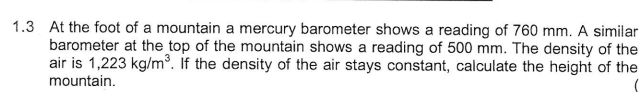 1.3 At the foot of a mountain a mercury barometer shows a reading of 760 mm. A similar
barometer at the top of the mountain shows a reading of 500 mm. The density of the
air is 1,223 kg/m³. If the density of the air stays constant, calculate the height of the
mountain.