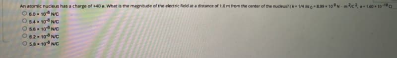 An atomic nucleus has a charge of +40 e. What is the magnitude of the electric field at a distance of 1.0 m from the center of the nucleus? ( 1/4 meg-8.99 * 10°N - m2c2 1.40 - 10 1
O 6.0x 10 NIc
O 5.4 * 10 N/c
5.6 10 N/C
6.2 10 N/C
5.8- 10 N/C
O0 0 0 C
