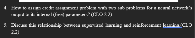 4. How to assign credit assignment problem with two sub problems for a neural network's
output to its internal (free) parameters? (CLO 2.2)
5. Discuss this relationship between supervised learning and reinforcement learning. (CLO
2.2)