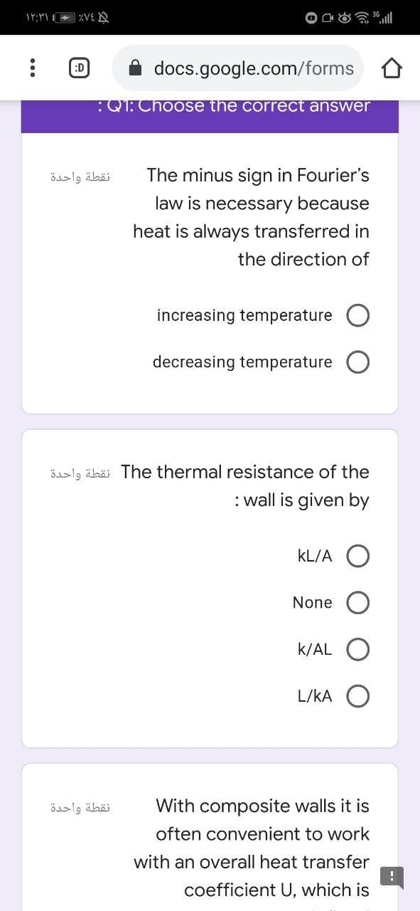 :D
docs.google.com/forms
:QT: Choose the correct answer
نقطة واحدة
The minus sign in Fourier's
law is necessary because
heat is always transferred in
the direction of
increasing temperature O
decreasing temperature
össlg äbäs The thermal resistance of the
: wall is given by
kL/A O
None
k/AL O
L/kA O
نقطة واحدة
With composite walls it is
often convenient to work
with an overall heat transfer
coefficient U, which is
