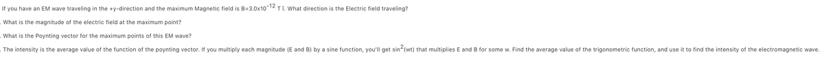 If you have an EM wave traveling in the +y-direction and the maximum Magnetic field is B=3.0x10-12 Tî. What direction is the Electric field traveling?
What is the magnitude of the electric field at the maximum point?
. What is the Poynting vector for the maximum points of this EM wave?
The intensity is the average value of the function of the poynting vector. If you multiply each magnitude (E and B) by a sine function, you'll get sin²(wt) that multiplies E and B for some w. Find the average value of the trigonometric function, and use it to find the intensity of the electromagnetic wave.