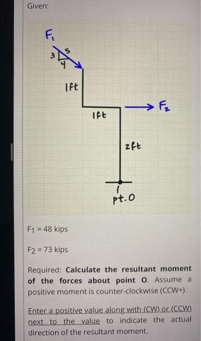 Given:
Fi
Tft
Ift
2ft
pt.0
F1 = 48 kips
%3!
F2 = 73 kips
Required: Calculate the resultant moment
of the forces about point O. Assume a
positive moment is counter-clockwise (CCW+).
Enter a positive value along with (CW) or (CCW)
next to the value to indicate the actual
direction of the resultant moment.
