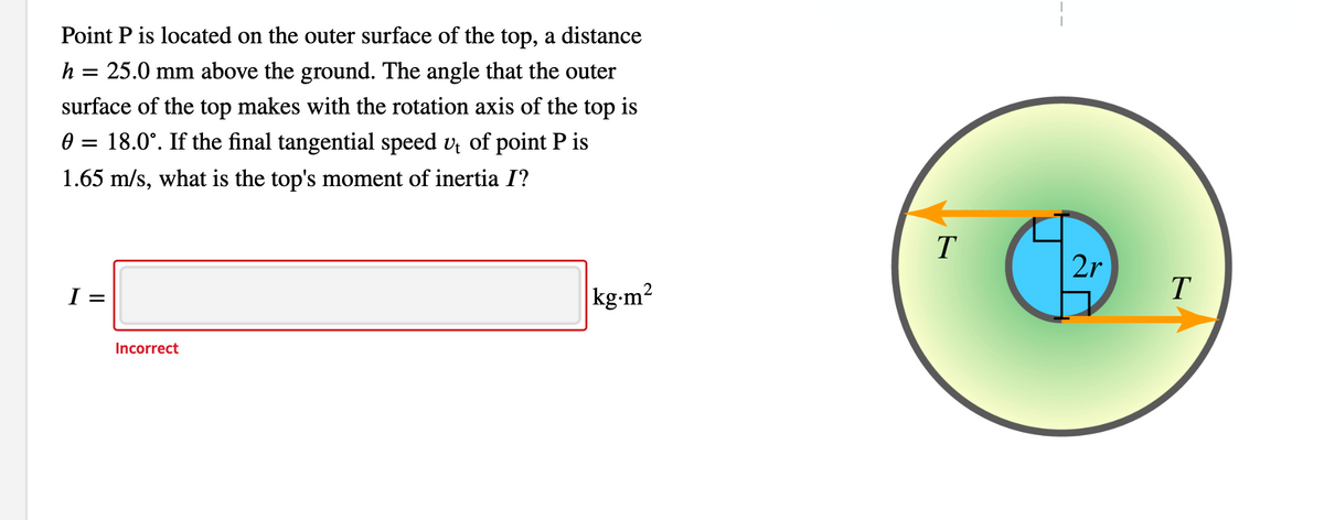 Point P is located on the outer surface of the top, a distance
h = 25.0 mm above the ground. The angle that the outer
surface of the top makes with the rotation axis of the top is
0 = 18.0°. If the final tangential speed v of point P is
1.65 m/s, what is the top's moment of inertia I?
T
2r
I =
kg-m2
Incorrect
