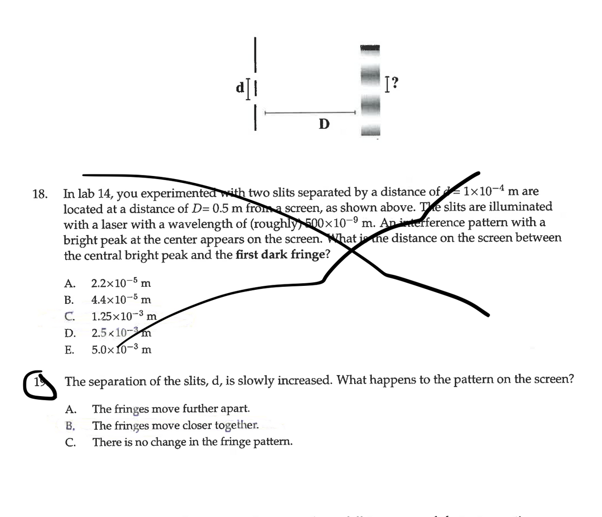 |
I?
D
In lab 14, you experimentea with two slits separated by a distance of 1×10-4 m are
located at a distance of D= 0.5 m from a screen, as shown above. Te slits are illuminated
with a laser with a wavelength of (roughly, 500x10-9 m. An interference pattern with a
bright peak at the center appears on the screen. What is ne distance on the screen between
the central bright peak and the first dark fringe?
18.
А.
2.2x10-5 m
В.
4.4x10-5 m
1.25x10-3 m
С.
2.5 x10-m
D.
Е.
5.0х10-3
m
The separation of the slits, d, is slowly increased. What happens to the pattern on the screen?
The fringes move further apart.
The fringes move closer together.
С.
А.
В.
There is no change in the fringe pattern.
