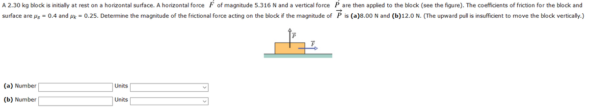 A 2.30 kg block is initially at rest on a horizontal surface. A horizontal force F of magnitude 5.316 N and a vertical force P are then applied to the block (see the figure). The coefficients of friction for the block and
surface are us = 0.4 and uk = 0.25. Determine the magnitude of the frictional force acting on the block if the magnitude of P is (a)8.00 N and (b)12.0 N. (The upward pull is insufficient to move the block vertically.)
(a) Number
Units
(b) Number
Units
