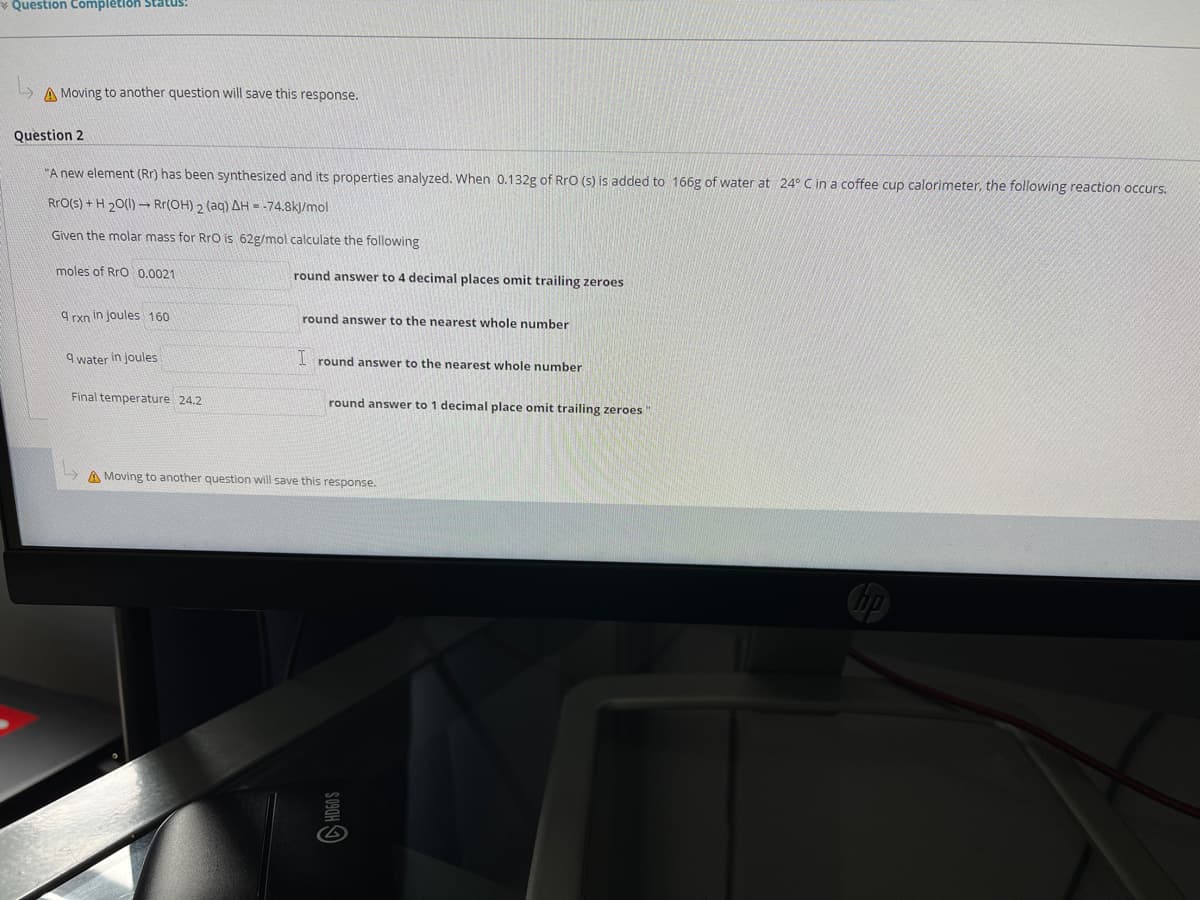 Question Complêtion Status:
L A Moving to another question will save this response.
Question 2
"A new element (Rr) has been synthesized and its properties analyzed. When 0.132g of RrO (s) is added to 166g of water at 24° C in a coffee cup calorimeter, the following reaction occurs.
RrO(s) + H 20(1) – Rr(OH) 2 (aq) AH = -74.8k)/mol
Given the molar mass for RrO is 62g/mol calculate the following
moles of Rro 0.0021
round answer to 4 decimal places omit trailing zeroes
9 rxn in joules 160
round answer to the nearest whole number
9 water in joules
I round answer to the nearest whole number
Final temperature 24.2
round answer to 1 decimal place omit trailing zeroes"
A Moving to another question will save this response.
