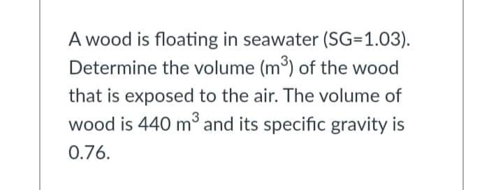 A wood is floating in seawater (SG=1.03).
Determine the volume (m³) of the wood
that is exposed to the air. The volume of
wood is 440 m³ and its specific gravity is
0.76.