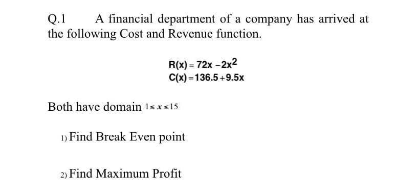 A financial department of a company has arrived at
Q.1
the following Cost and Revenue function.
R(x) = 72x -2x2
C(x) = 136.5 +9.5x
Both have domain 1sxs15
1) Find Break Even point
2) Find Maximum Profit
