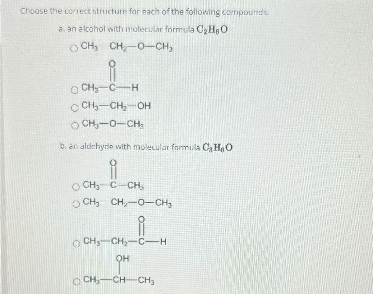 Choose the correct structure for each of the following compounds.
a. an alcohol with molecular formula C₂H6O
O CH3 CH₂-O-CH3
O CH3-C-H
OCH3-CH₂-OH
O CH3-O-CH3
b. an aldehyde with molecular formula C3H$O
ů
OCH, CCH,
O CH3-CH₂-O-CH3
OCH3 CH₂-CH
OH
CH3-CH-CH3