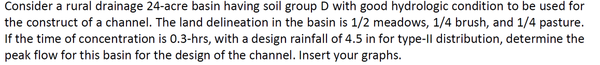 Consider a rural drainage 24-acre basin having soil group D with good hydrologic condition to be used for
the construct of a channel. The land delineation in the basin is 1/2 meadows, 1/4 brush, and 1/4 pasture.
If the time of concentration is 0.3-hrs, with a design rainfall of 4.5 in for type-Il distribution, determine the
peak flow for this basin for the design of the channel. Insert your graphs.