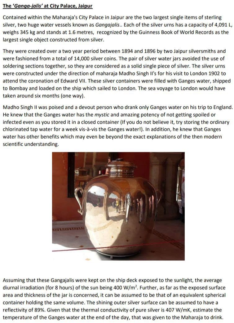 The 'Ganga-jalis' at City Palace, Jaipur
Contained within the Maharaja's City Palace in Jaipur are the two largest single items of sterling
silver, two huge water vessels known as Gangajalis.. Each of the silver urns has a capacity of 4,091 L,
weighs 345 kg and stands at 1.6 metres, recognized by the Guinness Book of World Records as the
largest single object constructed from silver.
They were created over a two year period between 1894 and 1896 by two Jaipur silversmiths and
were fashioned from a total of 14,000 silver coins. The pair of silver water jars avoided the use of
soldering sections together, so they are considered as a solid single piece of silver. The silver urns
were constructed under the direction of maharaja Madho Singh Il's for his visit to London 1902 to
attend the coronation of Edward VII. These silver containers were filled with Ganges water, shipped
to Bombay and loaded on the ship which sailed to London. The sea voyage to London would have
taken around six months (one way).
Madho Singh Il was poised and a devout person who drank only Ganges water on his trip to England.
He knew that the Ganges water has the mystic and amazing potency of not getting spoiled or
infected even as you stored it in a closed container (If you do not believe it, try storing the ordinary
chlorinated tap water for a week vis-à-vis the Ganges water!). In addition, he knew that Ganges
water has other benefits which may even be beyond the exact explanations of the then modern
scientific understanding.
Assuming that these Gangajalis were kept on the ship deck exposed to the sunlight, the average
diurnal irradiation (for 8 hours) of the sun being 400 W/m?. Further, as far as the exposed surface
area and thickness of the jar is concerned, it can be assumed to be that of an equivalent spherical
container holding the same volume. The shining outer silver surface can be assumed to have a
reflectivity of 89%. Given that the thermal conductivity of pure silver is 407 W/mk, estimate the
temperature of the Ganges water at the end of the day, that was given to the Maharaja to drink.
