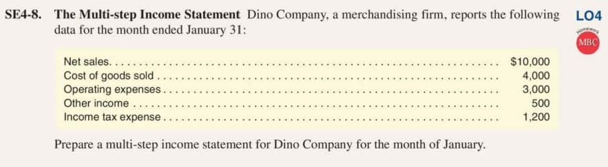 SE4-8. The Multi-step Income Statement Dino Company, a merchandising firm, reports the following LO4
data for the month ended January 31:
MBC
Net sales....
Cost of goods sold..
Operating expenses.
Other income...
Income tax expense.
$10,000
4,000
3,000
500
1,200
Prepare a multi-step income statement for Dino Company for the month of January.
