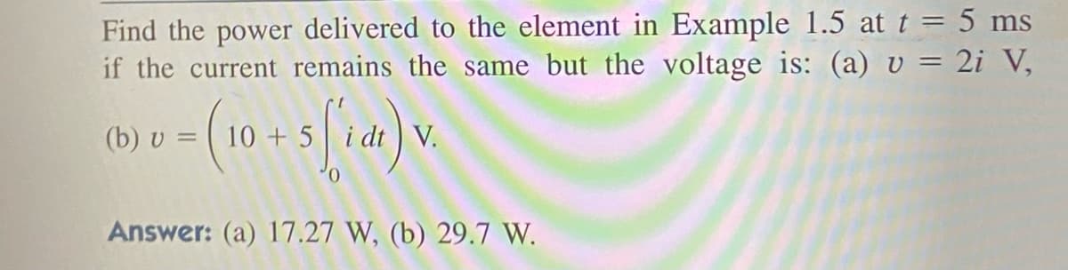 Find the power delivered to the element in Example 1.5 at t = 5 ms
if the current remains the same but the voltage is: (a) v = 2i V,
(b) v = (10 + 5 (1) V.
v.
0
Answer: (a) 17.27 W, (b) 29.7 W.