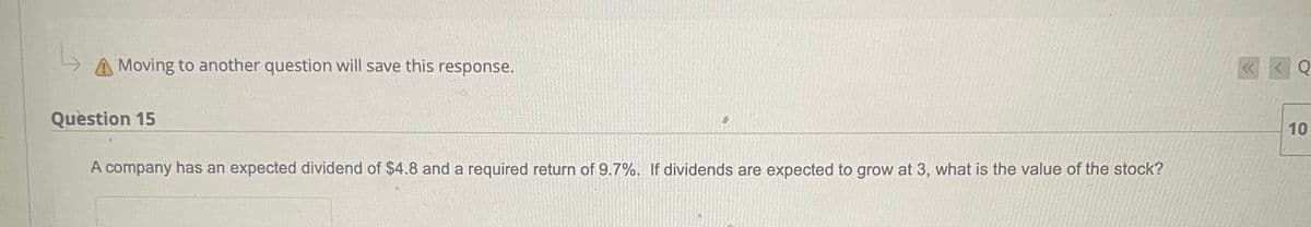 A Moving to another question will save this response.
Question 15
A company has an expected dividend of $4.8 and a required return of 9.7%. If dividends are expected to grow at 3, what is the value of the stock?
<< <Q
10