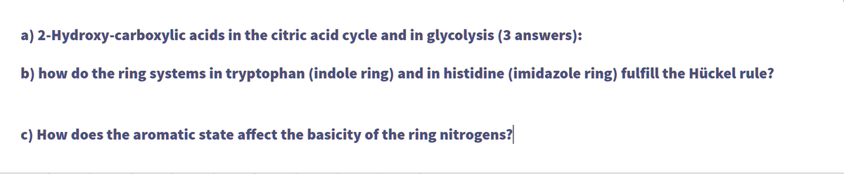 a)
2-Hydroxy-carboxylic acids in the citric acid cycle and in glycolysis (3 answers):
b) how do the ring systems in tryptophan (indole ring) and in histidine (imidazole ring) fulfill the Hückel rule?
c) How does the aromatic state affect the basicity of the ring nitrogens?