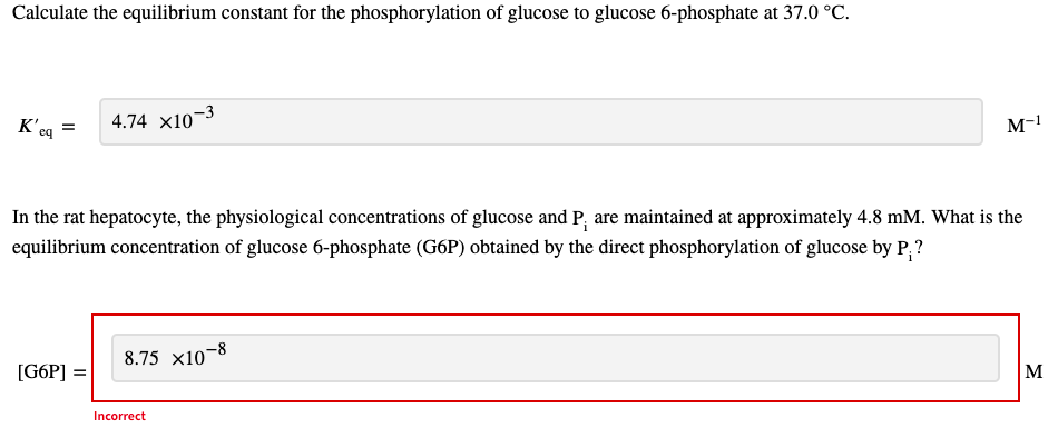 Calculate the equilibrium constant for the phosphorylation of glucose to glucose 6-phosphate at 37.0 °C.
4.74 x10¬3
M-1
eq
In the rat hepatocyte, the physiological concentrations of glucose and P; are maintained at approximately 4.8 mM. What is the
equilibrium concentration of glucose 6-phosphate (G6P) obtained by the direct phosphorylation of glucose by P;?
8.75 x10-8
[G6P] =
M
Incorrect
