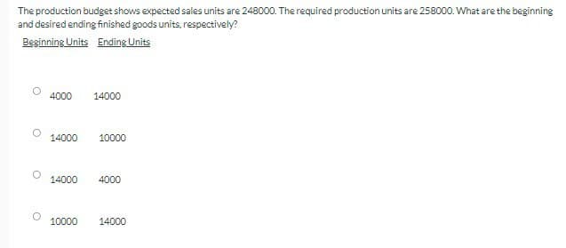 о
The production budget shows expected sales units are 248000. The required production units are 258000. What are the beginning
and desired ending finished goods units, respectively?
Beginning Units Ending Units
4000
14000
14000
10000
14000
4000
10000
14000