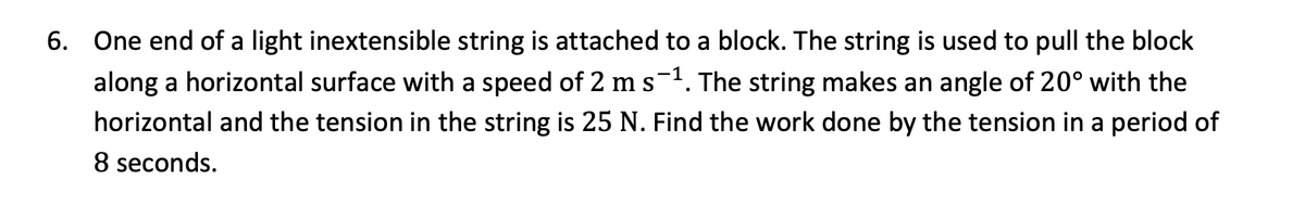 6. One end of a light inextensible string is attached to a block. The string is used to pull the block
along a horizontal surface with a speed of 2 m s−1. The string makes an angle of 20° with the
horizontal and the tension in the string is 25 N. Find the work done by the tension in a period of
8 seconds.