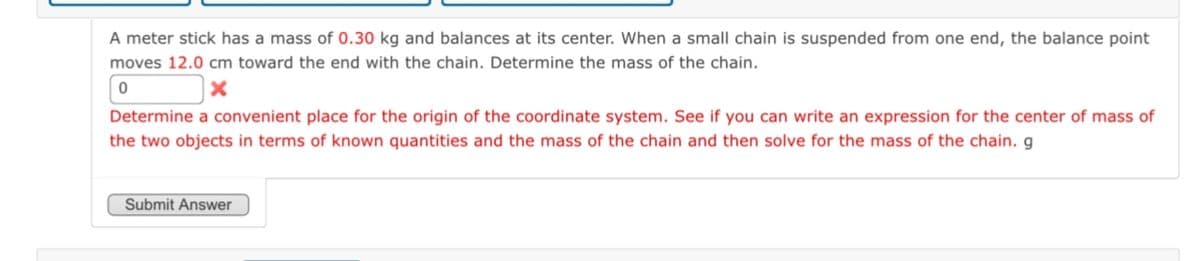 A meter stick has a mass of 0.30 kg and balances at its center. When a small chain is suspended from one end, the balance point
moves 12.0 cm toward the end with the chain. Determine the mass of the chain.
0
x
Determine a convenient place for the origin of the coordinate system. See if you can write an expression for the center of mass of
the two objects in terms of known quantities and the mass of the chain and then solve for the mass of the chain. g
Submit Answer